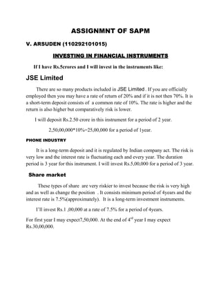 ASSIGNMNT OF SAPM
V. ARSUDEN (110292101015)

             INVESTING IN FINANCIAL INSTRUMENTS

   If I have Rs.5crores and I will invest in the instruments like:

JSE Limited
     There are so many products included in JSE Limited . If you are officially
employed then you may have a rate of return of 20% and if it is not then 70%. It is
a short-term deposit consists of a common rate of 10%. The rate is higher and the
return is also higher but comparatively risk is lower.

    I will deposit Rs.2.50 crore in this instrument for a period of 2 year.

           2,50,00,000*10%=25,00,000 for a period of 1year.
PHONE INDUSTRY

     It is a long-term deposit and it is regulated by Indian company act. The risk is
very low and the interest rate is fluctuating each and every year. The duration
period is 3 year for this instrument. I will invest Rs.5,00,000 for a period of 3 year.

 Share market

      These types of share are very riskier to invest because the risk is very high
and as well as change the position . It consists minimum period of 4years and the
interest rate is 7.5%(approximately). It is a long-term investment instruments.

     I’ll invest Rs.1 ,00,000 at a rate of 7.5% for a period of 4years.

For first year I may expect7,50,000. At the end of 4rd year I may expect
Rs.30,00,000.
 
