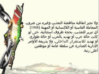 ‫ضرو ب‬ ‫من‬ ‫وغيره‬ ‫التعذيب‬ ‫مناهضة‬ ‫اتفاقية‬ ‫تجيز‬ ‫ول‬
) ‫المهينة‬ ‫أو‬ ‫الالإنسانية‬ ‫أو‬ ‫القاسية‬ ‫المعاملة‬1948(
‫لو‬ ‫حتى‬ ،‫استثنائية‬ ‫ظروف‬ ‫بحجة‬ ،‫للتعذيب‬ ‫تبرير‬ ‫أي‬
‫طوارئ‬ ‫حالة‬ ‫أو‬ ‫بالحر ب‬ ‫تهديد‬ ‫أو‬ ‫حر ب‬ ‫حالة‬ ‫كانت‬
‫تهديد‬ ‫أو‬‫الدارخلي‬ ‫لالستقرار‬‫الوامر‬ ‫بذريعة‬ ‫ول‬ ،
‫موظفين‬ ‫أو‬ ‫عامة‬ ‫سلطة‬ ‫عن‬ ‫الصادرة‬ ‫الدارية‬
.‫رتبة‬ ‫أعلى‬
 