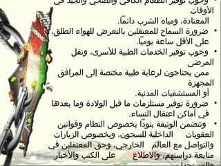 •‫في‬ ‫والجيد‬ ‫والصحي‬ ‫الكافي‬ ‫الطعام‬ ‫توفير‬ ‫وجو ب‬
‫الوقات‬
.‫دائما‬ ‫الشر ب‬ ‫ومياه‬ ،‫المعتادة‬
•،‫الطلق‬ ‫للهواء‬ ‫بالتعرأ ض‬ ‫للمعتقلين‬ ‫السماح‬ ‫ضرورة‬
.‫يوميا‬ ‫ساعة‬ ‫القل‬ ‫على‬
•‫ونقل‬ ،‫للسرى‬ ‫الطبية‬ ‫الخدمات‬ ‫توفير‬ ‫وجو ب‬
‫المرضى‬
‫المرافق‬ ‫إلى‬ ‫مختصة‬ ‫طبية‬ ‫لرعاية‬ ‫يحتاجون‬ ‫ممن‬
‫المجهزة‬
.‫المدنية‬ ‫المستشفيات‬ ‫أو‬
•‫بعدها‬ ‫وما‬ ‫الولدة‬ ‫قبل‬ ‫ما‬ ‫مستلزمات‬ ‫توفير‬ ‫ضرورة‬
.‫النساء‬ ‫اعتقال‬ ‫أماكن‬ ‫في‬
•‫الوثيقة‬ ‫وتتضمن‬‫بنودا‬‫وقوانين‬ ‫النظام‬ ‫بخصوص‬
‫العقوبات‬‫الزيارات‬ ‫وبخصوص‬ ،‫للسجون‬ ‫الدارخلية‬
‫العالم‬ ‫مع‬ ‫والتواصل‬‫في‬ ‫المعتقلين‬ ‫وحق‬ ،‫الخارجي‬
‫والطالع‬ ،‫دراستهم‬ ‫متابعة‬‫والرخبار‬ ‫الكتب‬ ‫على‬
 