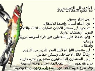 : .‫التعسفي‬ ‫العتقال‬
‫عادة‬ ‫العتقالت‬ ‫جميع‬ ‫م‬ّ‫ا‬ ‫تت‬:
•‫مسبق‬ ‫إنذار‬ ‫دون‬.
•‫لالعتقال‬ ‫واضحة‬ ‫أسبا ب‬ ‫إبداء‬ ‫دون‬.
•‫واقتحامات‬ ‫مداهمة‬ ‫عمليات‬ ‫الحيان‬ ‫معظم‬ ‫في‬ ‫تصاحبها‬
‫عارية‬ ‫وتفتيشات‬ ،‫للبيوت‬.
•‫و‬‫أفراد‬ ‫عبر‬ ‫المعتقلين‬ ‫على‬ ‫ضغط‬ ‫فيها‬‫من‬ ‫أسرهم‬
‫زوجات‬
.‫وأطفال‬
•‫الفجر‬ ‫قبيل‬ ‫أو‬ ‫الليل‬ ‫منتصف‬ ‫في‬.‫الترويع‬ ‫من‬ ‫للمزيد‬
•‫وغالبا‬‫الجتياحات‬ ‫رخالل‬‫و‬‫جماعي‬ ‫بشكل‬.
•‫طويلة‬ ‫لفترة‬ ‫محتجزين‬ ‫الفلسطينيون‬ ‫المعتقلون‬ ‫يبقى‬
‫تقديمهم‬ ‫دون‬،‫تهمة‬ ‫أي‬ ‫توجيه‬ ‫ودون‬ ،‫للمحاكمة‬
‫و‬‫قد‬‫أن‬ ‫ودون‬ ،‫استجوا ب‬ ‫دون‬ ‫لحقا‬ ‫عنهم‬ ‫تفرج‬‫تعوضهم‬
 