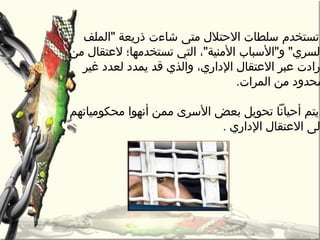 ‫تستخدم‬‫رمتى‬ ‫الحتلل‬ ‫سلطات‬‫شاءت‬‫الملف‬ ‫ذريعة‬
‫رمن‬ ‫لعتقال‬ ‫تستخدرمها؛‬ ‫التي‬ ،‫الرمنية‬ ‫والسباب‬ ‫لسري‬
،‫الداري‬ ‫العتقال‬ ‫عبر‬ ‫رادت‬‫غير‬ ‫لعدد‬ ‫يمدد‬ ‫قد‬ ‫والذي‬
.‫المرات‬ ‫رمن‬ ‫رمحدود‬
‫رمحكورمياتهم‬ ‫أنهوا‬ ‫رممن‬ ‫السرى‬ ‫بعض‬ ‫تحويل‬ ‫أحيانا‬ ‫يتم‬
‫الداري‬ ‫العتقال‬ ‫لى‬.
 