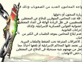 :‫في‬ ‫وذلك‬ ‫الصعوبات‬ ‫رمن‬ ‫العديد‬ ‫المحارمون‬ ‫واجه‬
.‫دخولها‬ ‫أو‬ ‫السجون‬ ‫زيارة‬
‫المعتقلين‬ ‫عن‬ ‫للدفاع‬ ‫المتوفرين‬ ‫المحارمين‬ ‫عدد‬ ‫قلة‬ .
.‫المعتقلين‬ ‫أعداد‬ ‫في‬ ‫الهائلة‬ ‫الزيادة‬ ‫ظل‬ ‫في‬ ،‫فلسطينيين‬
‫وكذلك‬ ،‫السرائيلية‬ ‫العسكرية‬ ‫القوانين‬ ‫عشوائية‬
.‫القانونية‬ ‫لجراءات‬
‫رمن‬ ‫الكثير‬ ‫في‬ ‫الجلسات‬ ‫بموعد‬ ‫المحارمين‬ ‫إبل غ‬ ‫عدم‬
.‫حيان‬
،‫السرية‬ ‫والملفات‬ ‫الضغط‬ ‫تحت‬ ‫المنتزعة‬ ‫العترافات‬ .‫ـ‬
‫رمما‬ ،‫أحيانا‬ ‫تلفقها‬ ‫أو‬ ‫السرائيلية‬ ‫المحاكم‬ ‫عليها‬ ‫تعتمد‬ ‫تي‬
‫المعتقلين‬ ‫عن‬ ‫الدفاع‬ ‫في‬ ‫رمستحيلة‬ ‫شبه‬ ‫رمهمتهم‬ ‫رمن‬ ‫جعل‬
.‫التهارمات‬ ‫دحض‬ ‫و‬
 