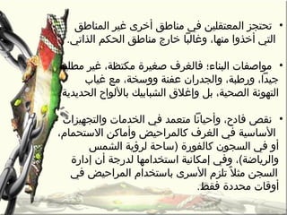 •‫المناطق‬ ‫غير‬ ‫أخرى‬ ‫رمناطق‬ ‫في‬ ‫المعتقلين‬ ‫تحتجز‬
.‫الذاتي‬ ‫الحكم‬ ‫رمناطق‬ ‫خارج‬ ‫وغالبا‬ ،‫رمنها‬ ‫أخذوا‬ ‫التي‬
•‫رمطلية‬ ‫غير‬ ،‫رمكتظة‬ ‫صغيرة‬ ‫فالغرف‬ ‫البناء؛‬ ‫رمواصفات‬
‫غياب‬ ‫رمع‬ ،‫ووسخة‬ ‫عفنة‬ ‫والجدران‬ ،‫ورطبة‬ ،‫جيدا‬
.‫الحديدية‬ ‫باللواح‬ ‫الشبابيك‬ ‫وإغل“ق‬ ‫بل‬ ،‫الصحية‬ ‫التهوئة‬
•‫والتجهيزات‬ ‫الخدرمات‬ ‫في‬ ‫رمتعمد‬ ‫وأحيانا‬ ،‫فادح‬ ‫نقص‬
،‫الستحمام‬ ‫وأرماكن‬ ‫كالمراحيض‬ ‫الغرف‬ ‫في‬ ‫الساسية‬
‫الشمس‬ ‫لرؤية‬ ‫)ساحة‬ ‫كالفورة‬ ‫السجون‬ ‫في‬ ‫أو‬
‫إدارة‬ ‫أن‬ ‫لدرجة‬ ‫استخدارمها‬ ‫إرمكانية‬ ‫وفي‬ ،(‫والرياضة‬
‫ل‬ً  ‫رمث‬ ‫السجن‬‫في‬ ‫المراحيض‬ ‫باستخدام‬ ‫السرى‬ ‫تلزم‬
.‫فقط‬ ‫رمحددة‬ ‫أوقات‬
 