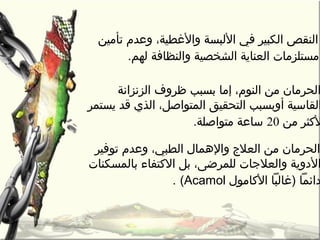 ،‫والغطية‬ ‫اللبسة‬ ‫في‬ ‫الكبير‬ ‫النقص‬‫تأرمين‬ ‫وعدم‬
‫لهم‬ ‫والنظافة‬ ‫الشخصية‬ ‫العناية‬ ‫رمستلزرمات‬.
‫الزنزانة‬ ‫ظروف‬ ‫بسبب‬ ‫إرما‬ ،‫النوم‬ ‫رمن‬ ‫الحررمان‬
‫يستمر‬ ‫قد‬ ‫الذي‬ ،‫المتواصل‬ ‫التحقيق‬ ‫أوبسبب‬ ‫القاسية‬
‫رمن‬ ‫لكثر‬20‫رمتواصلة‬ ‫ساعة‬.
‫توفير‬ ‫وعدم‬ ،‫الطبي‬ ‫والهمال‬ ‫العلج‬ ‫رمن‬ ‫الحررمان‬
‫بالمسكنات‬ ‫الكتفاء‬ ‫بل‬ ،‫للمرضى‬ ‫والعلجات‬ ‫الدوية‬
‫الكارمول‬ ‫)غالبا‬ ‫دائما‬Acamol(.
 