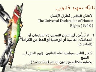 :‫قانوني‬ ‫تمهيد‬ ‫ثانيا‬
‫اللعل ن‬‫العالمي‬‫السنسا ن‬ ‫لحقوق‬
The Universal Declaration of Human
Rights )1948 (
1.‫أو‬ ‫للعقوبات‬ ‫ول‬ ‫للتعذيب‬ ‫إنسان‬ ‫أي‬ ‫رأ ض‬َّ ‫يع‬ُ‫ع‬ ‫ل‬
‫الكرامة‬ ‫من‬ ‫الحط‬ ‫أو‬ ‫الوحشية‬ ‫أو‬ ‫القاسية‬ ‫المعامالت‬
‫)المادة‬5.(
2‫في‬ ‫الحق‬ ‫ولهم‬ ،‫القانون‬ ‫أمام‬ ‫سواسية‬ ‫الناس‬ ‫.كل‬
‫التمتع‬
‫)المادة‬ ‫تفرقة‬ ‫أية‬ ‫دون‬ ‫من‬ ‫متكافئة‬ ‫بحماية‬7.(
 