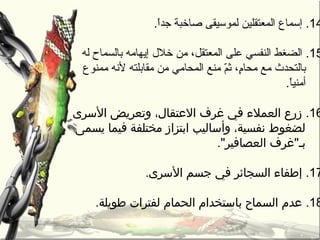 14.‫ا‬ً.‫جد‬ ‫صاخبة‬ ‫لموسيقى‬ ‫المعتقلين‬ ‫إسماع‬.
15.‫إيهامه‬ ‫خل ل‬ ‫من‬ ،‫المعتقل‬ ‫على‬ ‫النفسي‬ ‫الضغط‬‫بالسماح‬‫له‬
‫من‬ ‫المحامي‬ ‫منع‬ ‫م‬ّ ‫ث‬ ،‫م‬ٍ،‫محا‬ ‫مع‬ ‫بالتحدث‬‫لهنه‬ ‫مقابلته‬‫ممنوع‬
.‫ا‬ً.‫أمني‬
16.‫وتعريض‬ ،‫العتقال‬ ‫غرف‬ ‫في‬ ‫العمالء‬ ‫زرع‬‫السرى‬
‫يسمى‬ ‫فيما‬ ‫مختلفة‬ ‫ابتزاز‬ ‫وأساليب‬ ،‫نفسية‬ ‫لضغوط‬
.‫العصافير‬ ‫بـغرف‬
17..‫السرى‬ ‫جسم‬ ‫في‬ ‫السجائر‬ ‫إطفاء‬
18..‫طويلة‬ ‫لفترات‬ ‫الحمام‬ ‫باستخدام‬ ‫السماح‬ ‫عدم‬
 