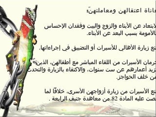 ‫عاناة‬‫ن‬ّ‫ة‬ ‫ومعاملته‬ ‫اعتقالهن‬:
‫التحساس‬ ‫وفقدان‬ ‫والبيت‬ ‫والزو ج‬ ‫البناء‬ ‫عن‬ ‫لبتعاد‬
.‫البناء‬ ‫عن‬ ‫البعد‬ ‫بسبب‬ ‫بالمومة‬
‫في‬ ‫التضييق‬ ‫أو‬ ‫للسيرات‬ ‫الهالي‬ ‫زيارة‬ ‫منع‬‫إجراءاتها‬.
‫الذين‬ ،‫أطفالهن‬ ‫مع‬ ‫المباشر‬ ‫اللقاء‬ ‫من‬ ‫السيرات‬ ‫تحرمان‬
‫والكتفاء‬ ،‫سنوات‬ ‫ست‬ ‫عن‬ ‫أعمارهم‬ ‫تزيد‬‫بالزيارة‬‫والتحد ث‬
‫الحواجز‬ ‫خلف‬ ‫من‬.
‫السرى‬ ‫أزواجهن‬ ‫زيارة‬ ‫من‬ ‫السيرات‬ ‫منع‬،‫لما‬ ‫خالفا‬
‫المادة‬ ‫عليه‬ ‫نصت‬82‫الرابعة‬ ‫جنيف‬ ‫معاهدة‬ ‫من‬.
 