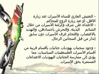 -‫خالل‬ ‫من‬ ‫السيرات‬ ‫وكرامة‬ ‫شرف‬ ‫على‬ ‫العتداء‬
‫الشتائم‬‫والتهديد‬ ،‫بأجسادهن‬ ‫والتحرش‬ ،‫البذيئة‬
،‫بالغتصاب‬‫سابق‬ ‫دون‬ ‫السيرات‬ ‫غرف‬ ‫واقتحام‬
‫الرجال‬ ‫السجانين‬ ‫قبل‬ ‫من‬ ‫إنذار‬.
-‫من‬ ‫قريبة‬ ‫بأقسام‬ ‫جنائيات‬ ‫يهوديات‬ ‫سجينات‬ ‫وجود‬
‫مما‬ ،‫السياسيات‬ ‫الفلسطينيات‬ ‫السيرات‬ ‫أقسام‬
‫يؤدي‬‫العتداءات‬ ‫اليهوديات‬ ‫الجنائيات‬ ‫ممارسة‬ ‫إلى‬
‫السيرات‬ ‫بحق‬ ‫المستمرة‬.
-‫زيارة‬ ‫عند‬ ‫السيرات‬ ‫للنساء‬ ‫العاري‬ ‫التفتيش‬
،‫الهل‬‫أو‬‫للمحاكم‬ ‫الزو ج‬ ‫زيارة‬ ‫عند‬.
 
