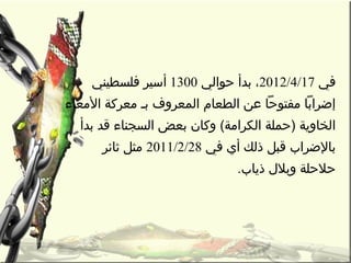 ‫في‬2012/4/17‫حوالي‬ ‫بدأ‬ ،1300‫فلسطيني‬ ‫أسير‬
‫المعاء‬ ‫معركة‬ ‫بـ‬ ‫المعروف‬ ‫الطعام‬ ‫عن‬ ‫مفتوحا‬ ‫إضرابا‬
‫بدأ‬ ‫قد‬ ‫السجناء‬ ‫بعض‬ ‫وكان‬ (‫الكرامة‬ ‫)حملة‬ ‫الخاوية‬
‫في‬ ‫أي‬ ‫ذلك‬ ‫قبل‬ ‫بالضراب‬2011/2/28‫ثائر‬ ‫مثل‬
. ‫ذياب‬ ‫وبل ل‬ ‫حلحلة‬
 