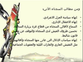 :‫التي‬ ‫السجناء‬ ‫مطالب‬ ‫ومن‬
-. ‫النفرادي‬ ‫العز ل‬ ‫سياسة‬ ‫إنهاء‬
-. ‫الداري‬ ‫العتقا ل‬ ‫إنهاء‬
-. ‫السجناء‬ ‫بزيارة‬ ‫غزة‬ ‫قطاع‬ ‫من‬ ‫السجناء‬ ‫لهالي‬ ‫السماح‬
-‫تطبيق‬ ‫عن‬ ‫والتوقف‬ ‫السجناء‬ ‫لدى‬ ‫العيش‬ ‫ظروف‬ ‫تحسين‬
. ‫شاليط‬ ‫قانون‬
-‫وأهاليهم‬ ‫السجناء‬ ‫منها‬ ‫عانى‬ ‫التي‬ ‫الذل ل‬ ‫سياسات‬ ‫إنهاء‬
. ‫الجماعية‬ ‫والعقوبات‬ ‫الليلية‬ ‫والغارات‬ ‫العاري‬ ‫التفتيش‬ ‫مثل‬
 