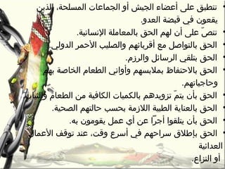 •‫الذين‬ ،‫المسلحة‬ ‫الجماعات‬ ‫أو‬ ‫الجيش‬ ‫أعضاء‬ ‫على‬ ‫تنطبق‬
.‫العدو‬ ‫قبضة‬ ‫في‬ ‫يقعون‬
•.‫النسانية‬ ‫بالمعاملة‬ ‫الحق‬ ‫لهم‬ ‫أن‬ ‫على‬ ‫ص‬ّ‫ا‬ ‫تن‬
•.‫الدولي‬ ‫الحمر‬ ‫والصليب‬ ‫أقربائهم‬ ‫مع‬ ‫بالتواصل‬ ‫الحق‬
•.‫والرزم‬ ‫الرسائل‬ ‫بتلقي‬ ‫الحق‬
•‫بهم‬ ‫الخاصة‬ ‫الطعام‬ ‫وأواني‬ ‫بمالبسهم‬ ‫بالحتفاظ‬ ‫الحق‬
.‫وحاجياتهم‬
•.‫والثيا ب‬ ‫الطعام‬ ‫من‬ ‫الكافية‬ ‫بالكميات‬ ‫تزويدهم‬ ‫م‬ّ‫ا‬ ‫يت‬ ‫بأن‬ ‫الحق‬
•.‫الصحية‬ ‫حالتهم‬ ‫بحسب‬ ‫الالزمة‬ ‫الطبية‬ ‫بالعناية‬ ‫الحق‬
•.‫به‬ ‫يقومون‬ ‫عمل‬ ‫أي‬ ‫عن‬ ‫أجرا‬ ‫يتلقوا‬ ‫بأن‬ ‫الحق‬
•‫ب‬ ‫الحق‬‫العمال‬ ‫توقف‬ ‫عند‬ ،‫وقت‬ ‫أسرع‬ ‫في‬ ‫سراحهم‬ ‫إطالق‬
‫العدائية‬
‫أو‬‫ا‬‫لنزاع‬.
 