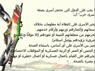 ‫بصفة‬ ‫أسرى‬ ‫تحتجز‬ ‫التي‬ ‫الدول‬ ‫على‬ ‫يجب‬ ‫ل‬
:‫أن‬ “‫حر ب‬ ‫أسرى‬
‫بخالف‬ ‫معلومات‬ ‫أية‬ ‫إعطاء‬ ‫على‬ ‫السرى‬ ‫تجبر‬
.‫رخدمتهم‬ ‫وأرقام‬ ‫ورتبهم‬ ‫وأعمارهم‬ ‫أسمائهم‬
‫مع‬ ‫وذلك‬ ‫مؤقتا‬ ‫)إل‬ ‫نقودهم‬ ‫أو‬ ‫الثمينة‬ ‫متعلقاتهم‬ ‫من‬ ‫تحرمهم‬
.(‫استالم‬ ‫ل‬ِ ‫ا‬ ‫ص‬ْ‫ِل‬ ‫و‬َ‫ْص‬ ‫ب‬ِ ‫ا‬ ‫تزويدهم‬ ‫ضرورة‬
‫الصحة‬ ‫باستثناء‬ ،‫أساس‬ ‫أي‬ ‫على‬ ‫السرى‬ ‫بين‬ ‫تميز‬
.‫الرختصاصية‬ ‫المؤهالت‬ ‫أو‬ ‫العسكرية‬ ‫الرتبة‬ ‫أو‬ ‫العمر‬ ‫أو‬ ‫الجنس‬ ‫و‬
‫مهينة‬ ‫أو‬ ‫رخطيرة‬ ‫أعمال‬ ‫أو‬ ‫عسكرية‬ ‫بأعمال‬ ‫القيام‬ ‫على‬ ‫تجبرهم‬
.‫بالصحة‬ ‫مضرة‬ ‫و‬
 