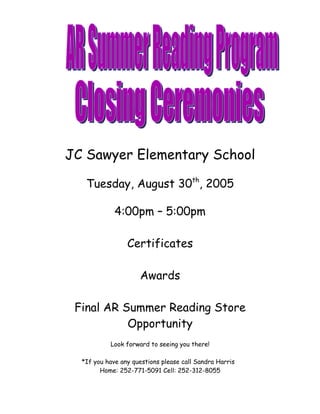 JC Sawyer Elementary School

   Tuesday, August 30th, 2005

             4:00pm – 5:00pm

                 Certificates

                     Awards

 Final AR Summer Reading Store
           Opportunity
           Look forward to seeing you there!

  *If you have any questions please call Sandra Harris
        Home: 252-771-5091 Cell: 252-312-8055
 