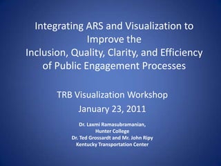 Integrating ARS and Visualization to Improve theInclusion, Quality, Clarity, and Efficiency of Public Engagement Processes TRB Visualization Workshop January 23, 2011 Dr. LaxmiRamasubramanian,  Hunter College Dr. Ted Grossardt and Mr. John Ripy Kentucky Transportation Center 