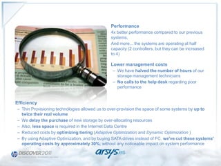 Performance
                                               4x better performance compared to our previous
                                               systems,
                                               And more... the systems are operating at half
                                               capacity (2 controllers, but they can be increased
                                               to 4)

                                               Lower management costs
                                                – We have halved the number of hours of our
                                                  storage management technicians
                                                – No calls to the help desk regarding poor
                                                  performance


Efficiency
– Thin Provisioning technologies allowed us to over-provision the space of some systems by up to
  twice their real volume
– We delay the purchase of new storage by over-allocating resources
– Also, less space is required in the Internet Data Centre
– Reduced costs by optimizing tiering (Adaptive Optimization and Dynamic Optimization )
– By using Adaptive Optimization, and by buying SATA drives instead of FC, we've cut these systems'
  operating costs by approximately 30%, without any noticeable impact on system performance
 