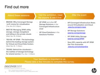 Find out more

           Attend these sessions                                                   Visit the exhibition, meet            After the event
                                                                                   the experts & see it live
•        BB4548: Why Converged Storage                                       •     HP 3PAR and other HP         •   HP Converged Infrastructure News
         is #1 choice for virtualisation                                           Storage Solutions in the         around Virtualization and Cloud
         (Tue, Nov 29, 5:30pm)                                                     Converged Infrastructure         www.hp.com/go/ci-news
                                                                                   areal
•        BB3739: Managing 3PAR utility
                                                                                                                •   HP Storage Solutions:
         storage, storage chargeback                                         •     HP Cloud Solutions in the        www.hp.com/go/storage
         and billing in the private clouds                                         Solutions Pavilion
         (Wed, Nov 30, 8:30am)                                                                                  •   HP 3PAR Utility Storage
                                                                                                                    www.hp.com/go/3PAR
•        TB3106: HP 3PAR - The technology
         behind the leading storage system                                                                      •   Save 50% capacity with HP 3PAR
         for Virtual and Cloud Data Centers                                                                         Get Thin Guarantee
         (Wed, Nov 30, 11:45am)                                                                                     www.hp.com/uk/streamline
•        TB3565: Behind the cloudwash –
         the realities of storage technology
         for shared service (Thu, Dec 1, 9:00am)


                                                          Your feedback is important to us.
                                                 Please take a few minutes to complete this survey.


            ©2011 Hewlett-Packard Development Company, L.P.
            The information contained herein is subject to change without notice
    22
 