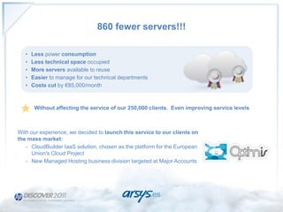 860 fewer servers!!!

   •   Less power consumption
   •   Less technical space occupied
   •   More servers available to reuse
   •   Easier to manage for our technical departments
   •   Costs cut by €85,000/month



        Without affecting the service of our 250,000 clients. Even improving service levels



With our experience, we decided to launch this service to our clients on
the mass market:
   - CloudBuilder IaaS solution, chosen as the platform for the European
     Union's Cloud Project
   - New Managed Hosting business division targeted at Major Accounts
 
