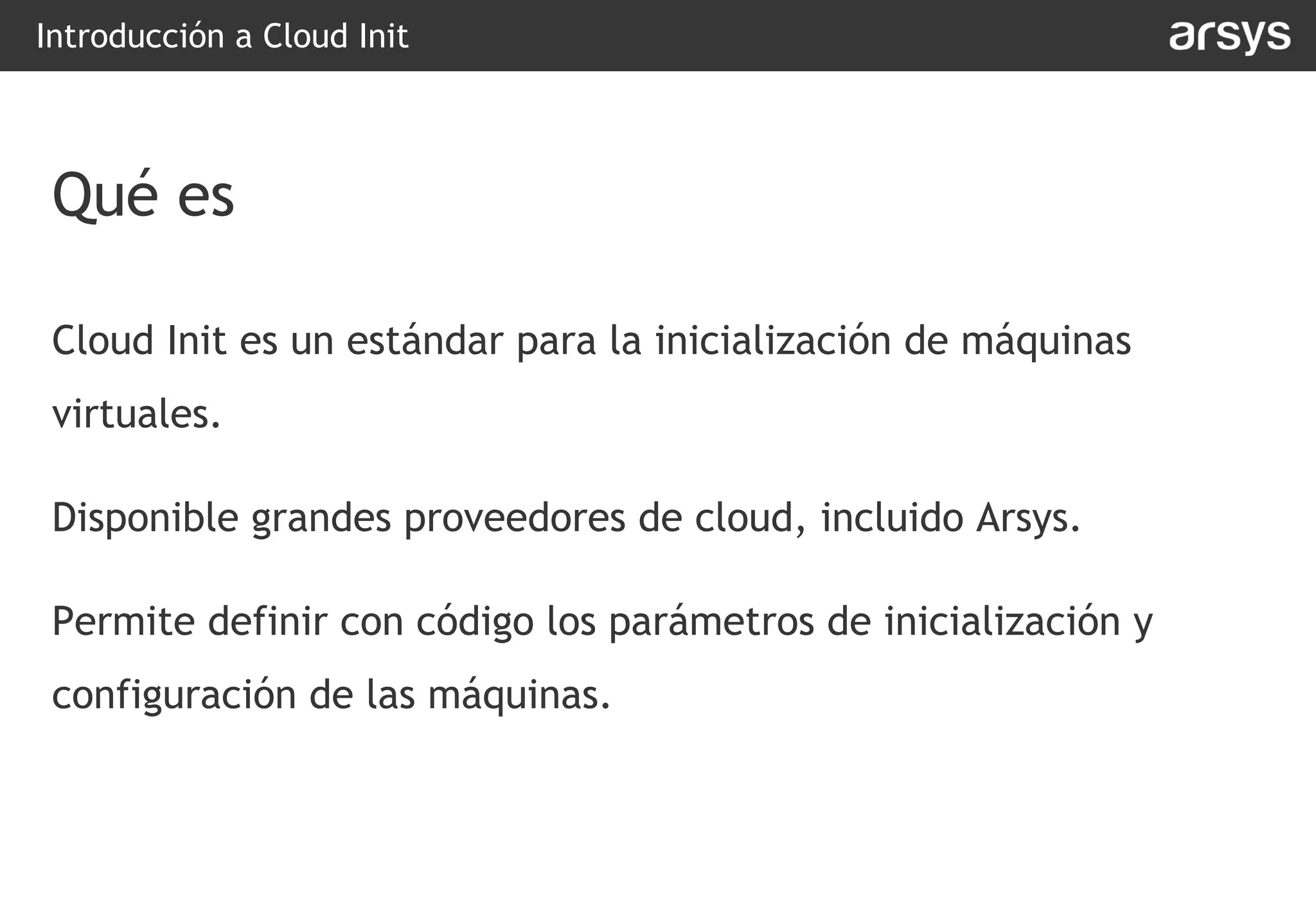 Cloud Init es un estándar para la inicialización de máquinas
virtuales.
Disponible grandes proveedores de cloud, incluido Arsys.
Permite definir con código los parámetros de inicialización y
configuración de las máquinas.
Introducción a Cloud Init
Qué es
 