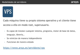 Cada máquina tiene su propio sistema operativo y el cliente tiene
acceso a ella en modo root, superusuario.
- Es capaz de instalar cualquier sistema, programa, motor de base de datos,
lenguaje, librería…
- Se reinician de manera independiente
- Funcionan de manera aislada
https://www.arsys.es/servidores/vps
Modalidades de servidores
VPS
VPS
 