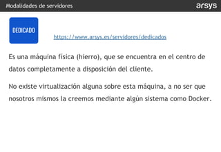 Es una máquina física (hierro), que se encuentra en el centro de
datos completamente a disposición del cliente.
No existe virtualización alguna sobre esta máquina, a no ser que
nosotros mismos la creemos mediante algún sistema como Docker.
Modalidades de servidores
DEDICADO
https://www.arsys.es/servidores/dedicados
 