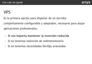 Con cuál me quedo
VPS
Es la primera opción para disponer de un servidor
completamente configurable y adaptable, necesario para alojar
aplicaciones profesionales.
- Si nos importa mantener la inversión reducida
- Si no tenemos intención de redimensionarlo
- Si no tenemos necesidades DevOps avanzadas
 