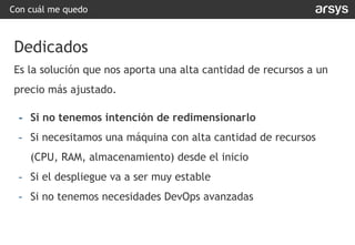 Con cuál me quedo
Dedicados
Es la solución que nos aporta una alta cantidad de recursos a un
precio más ajustado.
- Si no tenemos intención de redimensionarlo
- Si necesitamos una máquina con alta cantidad de recursos
(CPU, RAM, almacenamiento) desde el inicio
- Si el despliegue va a ser muy estable
- Si no tenemos necesidades DevOps avanzadas
 