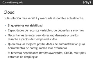 Con cuál me quedo
Cloud
Es la solución más versátil y avanzada disponible actualmente.
- Si queremos escalabilidad
- Capacidades de recursos variables, de pequeñas a enormes
- Necesitamos levantar servidores rápidamente y usarlos
durante espacios de tiempo reducidos
- Queremos las mejores posibilidades de automatización y las
herramientas de configuración más avanzadas
- Si tenemos necesidades DevOps avanzadas, CI/CD, múltiples
entornos de despliegue
 