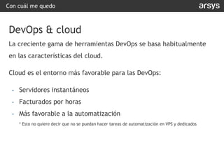 Con cuál me quedo
DevOps & cloud
La creciente gama de herramientas DevOps se basa habitualmente
en las características del cloud.
Cloud es el entorno más favorable para las DevOps:
- Servidores instantáneos
- Facturados por horas
- Más favorable a la automatización
* Esto no quiere decir que no se puedan hacer tareas de automatización en VPS y dedicados
 