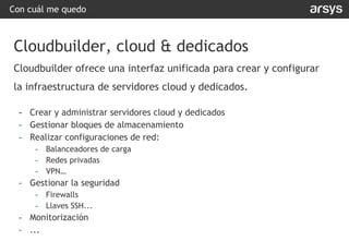 Con cuál me quedo
Cloudbuilder, cloud & dedicados
Cloudbuilder ofrece una interfaz unificada para crear y configurar
la infraestructura de servidores cloud y dedicados.
- Crear y administrar servidores cloud y dedicados
- Gestionar bloques de almacenamiento
- Realizar configuraciones de red:
- Balanceadores de carga
- Redes privadas
- VPN…
- Gestionar la seguridad
- Firewalls
- Llaves SSH...
- Monitorización
- ...
 