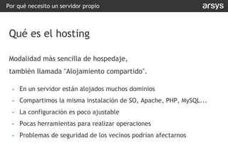 Modalidad más sencilla de hospedaje,
también llamada "Alojamiento compartido".
- En un servidor están alojados muchos dominios
- Compartimos la misma instalación de SO, Apache, PHP, MySQL...
- La configuración es poco ajustable
- Pocas herramientas para realizar operaciones
- Problemas de seguridad de los vecinos podrían afectarnos
Por qué necesito un servidor propio
Qué es el hosting
 