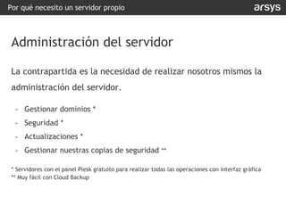 La contrapartida es la necesidad de realizar nosotros mismos la
administración del servidor.
- Gestionar dominios *
- Seguridad *
- Actualizaciones *
- Gestionar nuestras copias de seguridad **
* Servidores con el panel Plesk gratuito para realizar todas las operaciones con interfaz gráfica
** Muy fácil con Cloud Backup
Por qué necesito un servidor propio
Administración del servidor
 