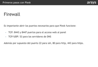 Es importante abrir los puertos necesarios para que Plesk funcione:
- TCP: 8443 y 8447 puertos para el acceso web al panel
- TCP/UDP: 53 para los servidores de DNS
Además por supuesto del puerto 22 para ssh, 80 para http, 443 para https.
Primeros pasos con Plesk
Firewall
 