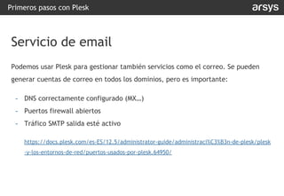 Primeros pasos con Plesk
Servicio de email
Podemos usar Plesk para gestionar también servicios como el correo. Se pueden
generar cuentas de correo en todos los dominios, pero es importante:
- DNS correctamente configurado (MX…)
- Puertos firewall abiertos
- Tráfico SMTP salida esté activo
https://docs.plesk.com/es-ES/12.5/administrator-guide/administraci%C3%B3n-de-plesk/plesk
-y-los-entornos-de-red/puertos-usados-por-plesk.64950/
 