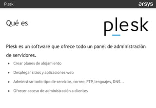 Plesk es un software que ofrece todo un panel de administración
de servidores.
● Crear planes de alojamiento
● Desplegar sitios y aplicaciones web
● Administrar todo tipo de servicios, correo, FTP, lenguajes, DNS…
● Ofrecer acceso de administración a clientes
Plesk
Qué es
 