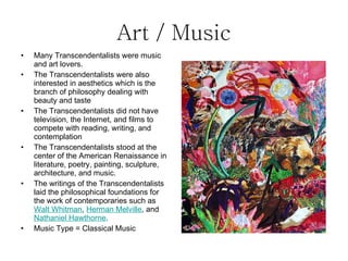 Art / Music Many Transcendentalists were music and art lovers. The Transcendentalists were also interested in aesthetics which is the branch of philosophy dealing with beauty and taste The Transcendentalists did not have television, the Internet, and films to compete with reading, writing, and contemplation The Transcendentalists stood at the center of the American Renaissance in literature, poetry, painting, sculpture, architecture, and music. The writings of the Transcendentalists laid the philosophical foundations for the work of contemporaries such as Walt Whitman , Herman Melville , and Nathaniel Hawthorne . Music Type = Classical Music
