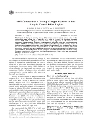 J. Indian Soc. Coastal agric. Res. 33(1): 1-10 (2015)
nifH Composition Affecting Nitrogen Fixation in Soil:
Study in Coastal Saline Region
S. BARUA, B. DAS, S. TRIPATHI and K. CHAKRABARTI
Department of Agricultural Chemistry and Soil Science. Institute of Agricultural Science
University of Calcutta, 35 Ballygunge Circular Road, Kolkata,West Bengal - 700 019
Received: 15.12.2014 Accepted: 07.04.2015
The impact of change in salinity during different seasons in coastal saline soils of the
Sundarbans, West Bengal (20o 15’N and 80o 40’E), India on PCR-RFLP of nifH gene pool was
studied. PCR-RFLP of nifH gene pool was carried out by digestion of nifH amplicon from
community DNA with HaeIII. Soils were collected during monsoon, winter and summer seasons
of 2011-2012 from four different mono-cropped rice plots having variable salinity. Seasonal
change in salinity was prominent and it detrimentally influenced the nifH gene pool both within
the soil as well as the season. Temporal change in nifH composition maximally influenced
dinitrogen fixation in soil as revealed by canonical correlation analysis (CCA). Dendogram
generated from the RFLP pattern of nifH gene pool showed that community structure during
monsoon was distinctly different from that of winter and summer. Pattern of the later two seasons
belonged to the same cluster.
(Key words: Coastal soil, nifH, soil DNA, PCR-RFLP, HaeIII)
Plethora of reports is available on ecology of
free-living diazotrophs in non problematic soil but
scarcely in problematic soils in general and coastal
saline soil in particular. Since saline habitats are
nitrogen poor (Sprent and Sprent, 1990), biological
nitrogen fixation can dramatically increase the crop
production. Ecology of diazotrophic microbial
communities in coastal saline soils warrants
thorough investigation.
Salinity in coastal region is temporal in nature
(Tripathi et al., 2007). Microbial biomass in such
soils varies with change in salinity in different
seasons (Tripathi et al., 2006). Barua et al. (2011)
also observed that non-symbiotic diazotrophs in
coastal saline soils also change with seasonal
change in salinity. Microbial biomass represents
whole undifferentiated microbial community in soil.
Traditional enumeration of microorganisms in soils
represents a fraction of total microbial population
(Rondon et al., 2000). For better resolution of
diazotrophic community structure in soil, Widmer
et al. (1999) adopted PCR-RFLP of nifH gene. Currently
the nifH database constitutes one of the largest gene
database (Zehr et al., 2003), with little information
from saline soils (Chelius and Lepo 1999).
We hypothesized that PCR-RFLP of nifH gene
could detect change in diazotrophic community
structure with change in salinity. We herein studied:
(1) change in nifH community structure in arable
soils of variable salinity level in three different
seasons by PCR-RFLP technique; (2) correlation of
diversity index with selected physico-chemical and
microbiological properties of soils; (3) determining
the factor that maximally affects nitrogen fixation
in soil; (4) clustering of nifH gene pool in different
soils under study.
MATERIALS AND METHODS
Study site and soil sampling
Soils (0-15 cm) in triplicate, from each of four
different mono cropped rice (Oryza sativa) plots
having variable salinity were collected from ICAR-
CSSRI, RRS, Canning Town (20o 15’ N and 80o 40’ E),
West Bengal, India during summer, monsoon and
winter seasons of 2011-2012. The soils of the
experimental farm were fine, mixed, hyperthermic,
Typic Endoaquepts (Soil Survey Staff, 1992;
Bandyopadhyay et al., 2003). The field moist soils
were divided into two parts. With one part soil DNA
analysis was carried out and with the other part
physico-chemical properties of soil was determined.
DNA analysis was carried out with pooled samples
from each plot (Uroz et al., 2010).
Determination of diazotrophic population,
dinitrogen fixation and physico-chemical
properties of soil
Aerobic heterotrophic non symbiotic
diazotrophic population count were determined by
*Corresponding author : E-mail: sudipta_t@yahoo.com
 