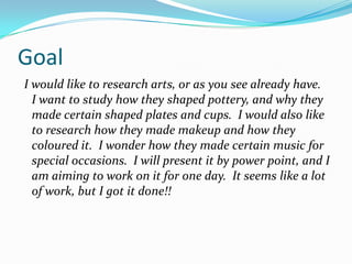 Goal  I would like to research arts, or as you see already have.  I want to study how they shaped pottery, and why they made certain shaped plates and cups.  I would also like to research how they made makeup and how they coloured it.  I wonder how they made certain music for special occasions.  I will present it by power point, and I am aiming to work on it for one day.  It seems like a lot of work, but I got it done!! 