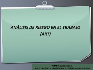 ANÁLISIS DE RIESGO EN EL TRABAJO (ART) YAJAIRA CÁRDENAS A.  ESPECIALISTA EN PROTECCIÓN Y SEGURIDAD INDUSTRIAL 