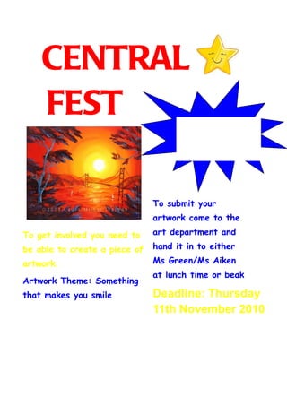 CENTRAL
    FEST                               We need your help to
                                       make this happen




                               To submit your
                               artwork come to the

To get involved you need to    art department and

be able to create a piece of   hand it in to either

artwork.                       Ms Green/Ms Aiken
                               at lunch time or beak
Artwork Theme: Something
                               time.
that makes you smile           Deadline: Thursday
                               11th November 2010
 