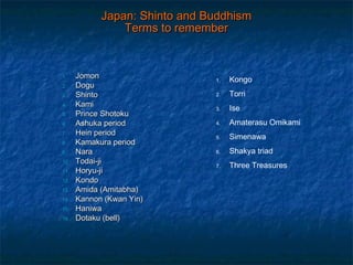 Japan: Shinto and BuddhismJapan: Shinto and Buddhism
Terms to rememberTerms to remember
1.1. JomonJomon
2.2. DoguDogu
3.3. ShintoShinto
4.4. KamiKami
5.5. Prince ShotokuPrince Shotoku
6.6. Ashuka periodAshuka period
7.7. Hein periodHein period
8.8. Kamakura periodKamakura period
9.9. NaraNara
10.10. Todai-jiTodai-ji
11.11. Horyu-jiHoryu-ji
12.12. KondoKondo
13.13. Amida (Amitabha)Amida (Amitabha)
14.14. Kannon (Kwan Yin)Kannon (Kwan Yin)
15.15. HaniwaHaniwa
16.16. Dotaku (bell)Dotaku (bell)
1. Kongo
2. Torri
3. Ise
4. Amaterasu Omikami
5. Simenawa
6. Shakya triad
7. Three Treasures
 