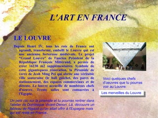 LE LOUVRE Depuis Henri IV, tous les rois de France ont agrandi, transformé, embelli le Louvre qui est une ancienne forteresse médiévale. Le projet “Grand Louvre” de l'ancien Président de la République François Mittérand, a permis de créer 16230 m2 supplémentaires. Symbole de cette gigantequess rénovation, la Piramide de verre de Jeoh Ming Pei qui abrite une véritable ville souteraine (le hall guichet, des parcs de stationnement, des espaces commerciaux et de détente. Le louvre accueille de nombreux chefs d'oeuvre. Trente salles sont consacrées à l'Egypte. L'ART EN FRANCE Voici quelques chefs d'oeuvres que tu pourras voir au Louvre: Un petit clic sur la piramide et tu pourras rentrer dans l'atelier de Dominique Vivant-Denon. Là, découvre un tableau de Rigaud qu'on allait offrir à l'Espagne mais qui est resté en France . 