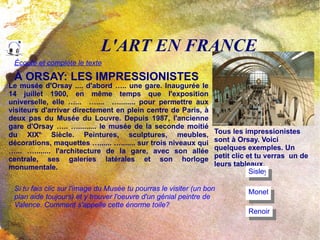 L'ART EN FRANCE À ORSAY: LES IMPRESSIONISTES Le musée d'Orsay .... d'abord ….. une gare. Inaugurée le 14 juillet 1900, en même temps que l'exposition universelle,  elle  …...  …....  …........ pour permettre aux visiteurs d'arriver directement en plein centre de Paris, à deux pas du Musée du Louvre. Depuis 1987, l'ancienne gare d'Orsay ….. …......... le musée de la seconde moitié du XIX e.  Siècle. Peintures, sculptures, meubles, décorations, maquettes …...... …....... sur trois niveaux qui …... …........ l'architecture de la gare, avec son allée centrale, ses galeries latérales et son horloge monumentale. Tous les impressionistes sont à Orsay. Voici quelques exemples. Un petit clic et tu verras  un de  leurs tableaux. Sisley Monet Renoir Si tu fais clic sur l'image du Musée tu pourras le visiter (un bon plan aide toujours) et y trouver l'oeuvre d'un génial peintre de Valence. Comment s'appelle cette énorme toile? Écoute et complète le texte 
