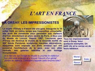 L'ART EN FRANCE À ORSAY: LES IMPRESSIONISTES Le musée d'Orsay a d'abord été une gare. Inaugurée le 14 juillet 1900, en même temps que l'exposition universelle,  elle  avait été construite pour permettre aux visiteurs d'arriver directement en plein centre de Paris, à deux pas du Musée du Louvre. Depuis 1987, l'ancienne gare d'Orsay est devenue le musée de la seconde moitié du XIX e.  Siècle. Peintures, sculptures, meubles, décorations, maquettes sont exposés sur trois niveaux qui ont conservé l'architecture de la gare, avec son allée centrale, ses galeries latérales et son horloge monumentale. Tous les impressionistes sont à Orsay. Voici quelques exemples. Un petit clic et tu verras un de leurs tableaux. Sisley Monet Renoir Si tu fais clic sur l'image du Musée tu pourras le visiter(un bon plan aide toujours) et y trouver l'oeuvre d'un génial peintre de Valence. Comment s'appelle cette énorme toile? 