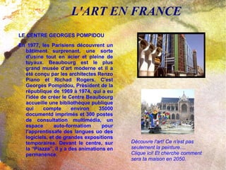 L'ART EN FRANCE LE CENTRE GEORGES POMPIDOU En 1977, les Parisiens découvrent un bâtiment surprenant, une sorte d'usine tout en acier et pleine de tuyaux. Beaubourg est le plus grand musée d'art moderne et il a été conçu par les architectes Renzo Piano et Richad Rogers. C'est Georges Pompidou, Prèsident de la rëpublique de 1969 à 1974, qui a eu l'idée de créer le Centre Beaubourg accueille une bibliothèque publique qui compte environ 35000 documentd imprimés et 300 postes de consultation multimédia, un espace auto-formatiom pour l'apprentissafe des langues uo des logiciels, et de grandes expositions temporaires. Devant le centre, sur la “Piazza”, il y a des animations en permanence.  Découvre l'art! Ce n'est pas seulement la peinture.... Clique ici! Et cherche comment sera ta maison en 2050. 