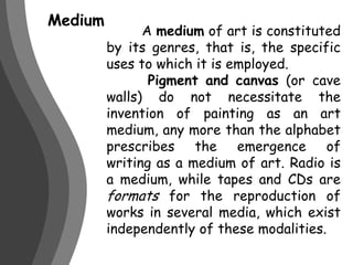 Medium 	A medium of art is constituted by its genres, that is, the specific uses to which it is employed.  Pigment and canvas (or cave walls) do not necessitate the invention of painting as an art medium, any more than the alphabet prescribes the emergence of writing as a medium of art. Radio is a medium, while tapes and CDs are formats for the reproduction of works in several media, which exist independently of these modalities.