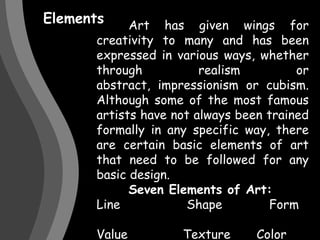 Elements 	Art has given wings for creativity to many and has been expressed in various ways, whether through realism or abstract, impressionism or cubism. Although some of the most famous artists have not always been trained formally in any specific way, there are certain basic elements of art that need to be followed for any basic design.Seven Elements of Art:Line		       Shape	            Form	Value		      Texture    	Color Light 		      Volume	          Mass Perspective     Movement 	Size	Number	     Space