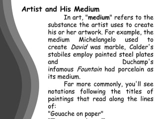 Artist and His Medium	In art, "medium" refers to the substance the artist uses to create his or her artwork. For example, the medium Michelangelo used to create David was marble, Calder's stabiles employ painted steel plates and Duchamp's infamous Fountain had porcelain as its medium.	Far more commonly, you'll see notations following the titles of paintings that read along the lines of:"Gouache on paper""Tempera on board""Oil on canvas“        "Ink on bamboo"