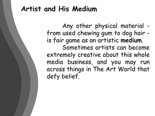 Artist and His Medium	Any other physical material - from used chewing gum to dog hair - is fair game as an artistic medium. 	Sometimes artists can become extremely creative about this whole media business, and you may run across things in The Art World that defy belief.
