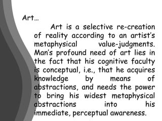 Art…	Art is a selective re-creation of reality according to an artist’s metaphysical value-judgments. Man’s profound need of art lies in the fact that his cognitive faculty is conceptual, i.e., that he acquires knowledge by means of abstractions, and needs the power to bring his widest metaphysical abstractions into his immediate, perceptual awareness. 