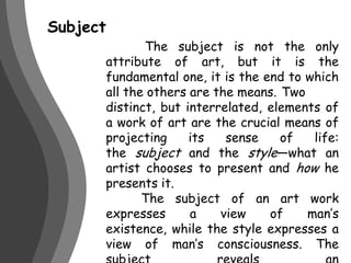 Subject	 The subject is not the only attribute of art, but it is the fundamental one, it is the end to which all the others are the means. 	Two distinct, but interrelated, elements of a work of art are the crucial means of projecting its sense of life: the subject and the style—what an artist chooses to present and how he presents it.	The subject of an art work expresses a view of man’s existence, while the style expresses a view of man’s consciousness. The subject reveals an artist’s metaphysics; the style reveals his psycho-epistemology.